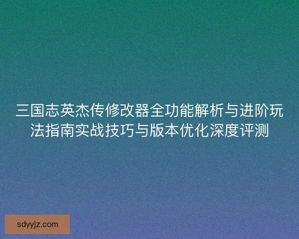 三国志英杰传修改器全功能解析与进阶玩法指南实战技巧与版本优化深度评测