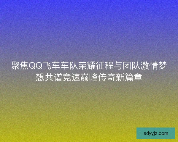 聚焦QQ飞车车队荣耀征程与团队激情梦想共谱竞速巅峰传奇新篇章