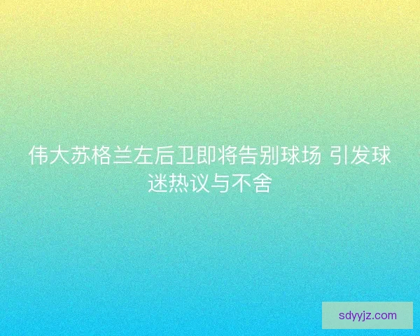 伟大苏格兰左后卫即将告别球场 引发球迷热议与不舍