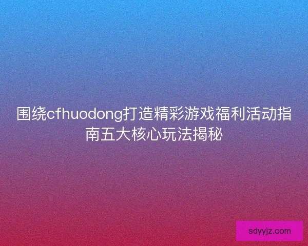 围绕cfhuodong打造精彩游戏福利活动指南五大核心玩法揭秘